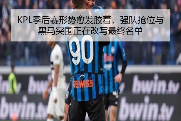 KPL季后赛形势愈发胶着，强队抢位与黑马突围正在改写最终名单
