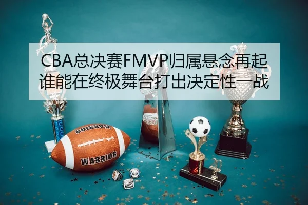 CBA总决赛FMVP归属悬念再起 谁能在终极舞台打出决定性一战